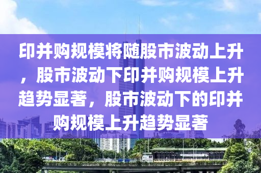 印并购规模将随股市波动上升，股市波动下印并购规模上升趋势显著，股市波动下的印并购规模上升趋势显著
