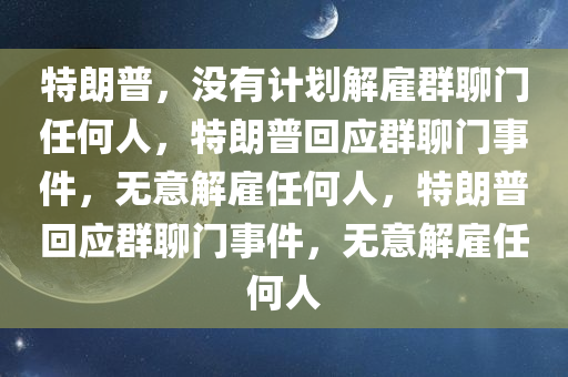 特朗普，没有计划解雇群聊门任何人，特朗普回应群聊门事件，无意解雇任何人，特朗普回应群聊门事件，无意解雇任何人