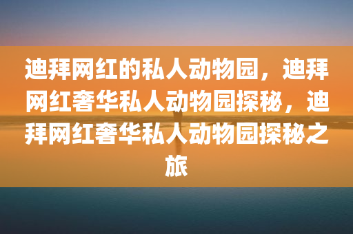 迪拜网红的私人动物园，迪拜网红奢华私人动物园探秘，迪拜网红奢华私人动物园探秘之旅