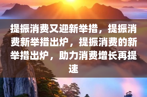 提振消费又迎新举措，提振消费新举措出炉，提振消费的新举措出炉，助力消费增长再提速