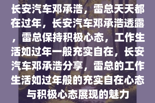 长安汽车邓承浩，雷总天天都在过年，长安汽车邓承浩透露，雷总保持积极心态，工作生活如过年一般充实自在，长安汽车邓承浩分享，雷总的工作生活如过年般的充实自在心态与积极心态展现的魅力