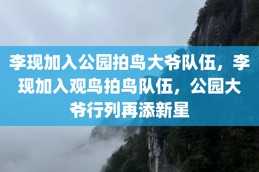 李现加入公园拍鸟大爷队伍，李现加入观鸟拍鸟队伍，公园大爷行列再添新星