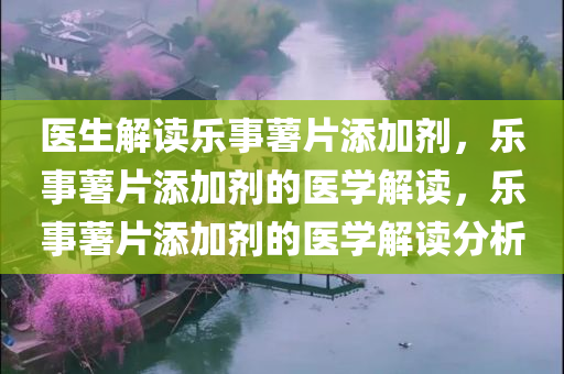 医生解读乐事薯片添加剂，乐事薯片添加剂的医学解读，乐事薯片添加剂的医学解读分析