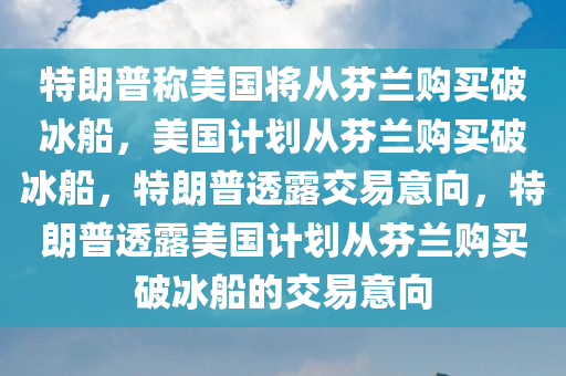 特朗普称美国将从芬兰购买破冰船，美国计划从芬兰购买破冰船，特朗普透露交易意向，特朗普透露美国计划从芬兰购买破冰船的交易意向