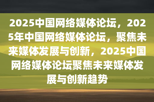 2025中国网络媒体论坛，2025年中国网络媒体论坛，聚焦未来媒体发展与创新，2025中国网络媒体论坛聚焦未来媒体发展与创新趋势