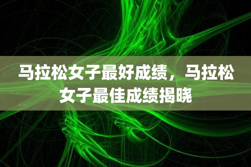 马拉松女子最好成绩，马拉松女子最佳成绩揭晓