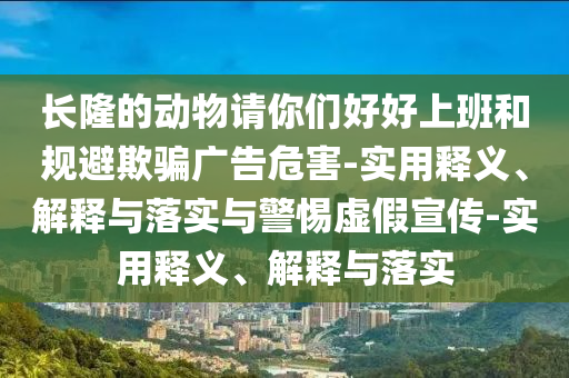 長(zhǎng)隆的動(dòng)物請(qǐng)你們好好上班和規(guī)避欺騙廣告危害-實(shí)用釋義、解釋與落實(shí)與警惕虛假宣傳-實(shí)用釋義、解釋與落實(shí)