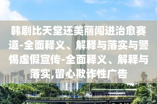 韓劇比天堂還美麗闖進治愈賽道-全面釋義、解釋與落實與警惕虛假宣傳-全面釋義、解釋與落實,留心欺詐性廣告