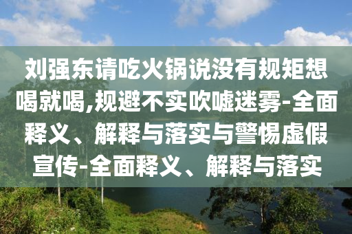 劉強(qiáng)東請吃火鍋說沒有規(guī)矩想喝就喝,規(guī)避不實吹噓迷霧-全面釋義、解釋與落實與警惕虛假宣傳-全面釋義、解釋與落實