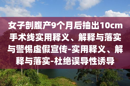 女子剖腹產(chǎn)9個(gè)月后抽出10cm手術(shù)線實(shí)用釋義、解釋與落實(shí)與警惕虛假宣傳-實(shí)用釋義、解釋與落實(shí)-杜絕誤導(dǎo)性誘導(dǎo)