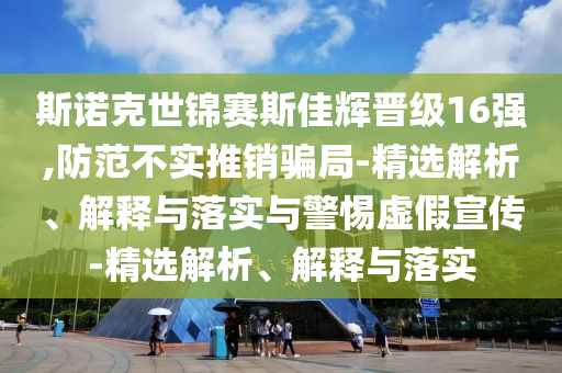 斯诺克世锦赛斯佳辉晋级16强,防范不实推销骗局-精选解析、解释与落实与警惕虚假宣传-精选解析、解释与落实今晚必出三肖2025_2025新澳门精准免费提供·精确判断