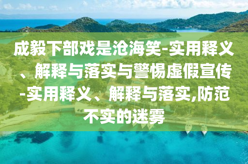 成毅下部戲是滄海笑-實用釋義、解釋與落實與警惕虛假宣傳-實用釋義、解釋與落實,防范不實的迷霧