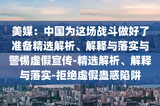 美媒:中國(guó)為這場(chǎng)戰(zhàn)斗做好了準(zhǔn)備精選解析、解釋與落實(shí)與警惕虛假宣傳-精選解析、解釋與落實(shí)-拒絕虛假蠱惑陷阱