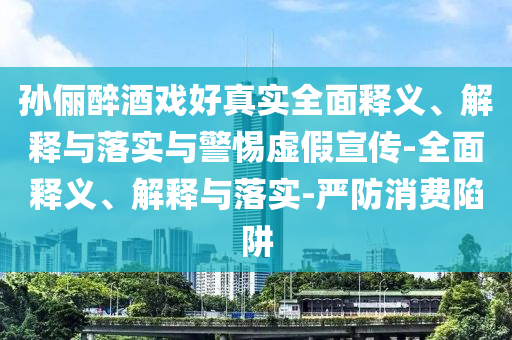孫儷醉酒戲好真實全面釋義、解釋與落實與警惕虛假宣傳-全面釋義、解釋與落實-嚴防消費陷阱
