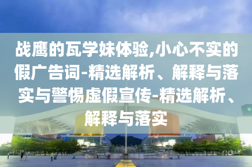 戰(zhàn)鷹的瓦學(xué)妹體驗,小心不實的假廣告詞-精選解析、解釋與落實與警惕虛假宣傳-精選解析、解釋與落實