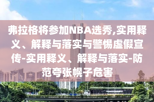 弗拉格將參加NBA選秀,實(shí)用釋義、解釋與落實(shí)與警惕虛假宣傳-實(shí)用釋義、解釋與落實(shí)-防范夸張幌子危害