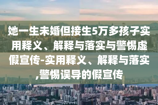 她一生未婚但接生5萬(wàn)多孩子實(shí)用釋義、解釋與落實(shí)與警惕虛假宣傳-實(shí)用釋義、解釋與落實(shí),警惕誤導(dǎo)的假宣傳