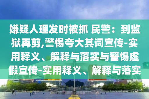 嫌疑人理發(fā)時(shí)被抓 民警:到監(jiān)獄再剪,警惕夸大其詞宣傳-實(shí)用釋義、解釋與落實(shí)與警惕虛假宣傳-實(shí)用釋義、解釋與落實(shí)