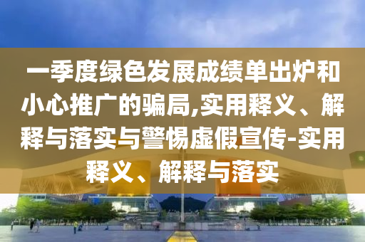 一季度綠色發(fā)展成績單出爐和小心推廣的騙局,實用釋義、解釋與落實與警惕虛假宣傳-實用釋義、解釋與落實
