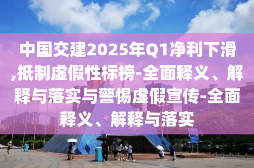 中國交建2025年Q1凈利下滑,抵制虛假性標榜-全面釋義、解釋與落實與警惕虛假宣傳-全面釋義、解釋與落實