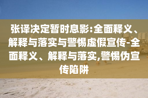 張譯決定暫時息影:全面釋義、解釋與落實與警惕虛假宣傳-全面釋義、解釋與落實,警惕偽宣傳陷阱
