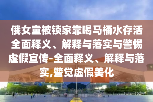 俄女童被锁家靠喝马桶水存活全面释义、解释与落实与警惕虚假宣传-全面释义、解释与落实,警觉虚假美今晚必出三肖2025_2025新澳门精准免费提供·精确判断化
