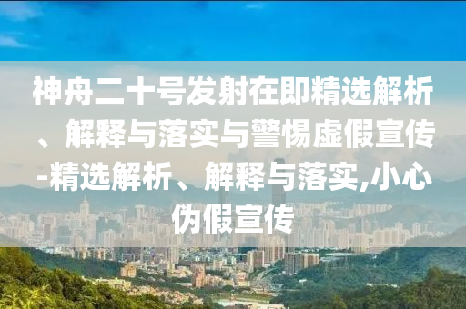 神舟二十號(hào)發(fā)射在即精選解析、解釋與落實(shí)與警惕虛假宣傳-精選解析、解釋與落實(shí),小心偽假宣傳