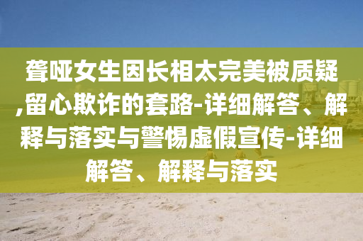 聾啞女生因長相太完美被質(zhì)疑,留心欺詐的套路-詳細(xì)解答、解釋與落實(shí)與警惕虛假宣傳-詳細(xì)解答、解釋與落實(shí)