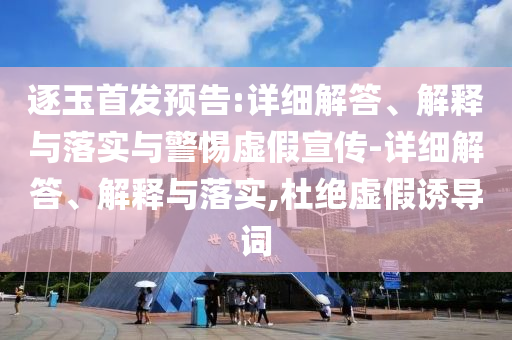 逐玉首發(fā)預(yù)告:詳細(xì)解答、解釋與落實(shí)與警惕虛假宣傳-詳細(xì)解答、解釋與落實(shí),杜絕虛假誘導(dǎo)詞