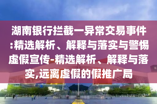 湖南銀行攔截一異常交易事件:精選解析、解釋與落實與警惕虛假宣傳-精選解析、解釋與落實,遠離虛假的假推廣局