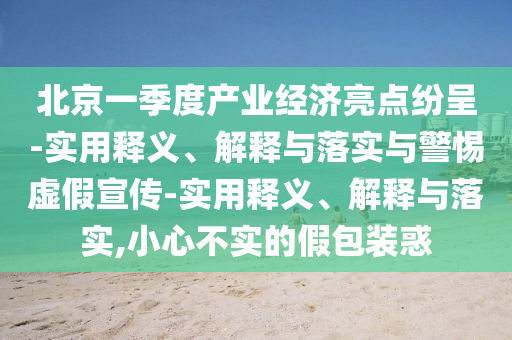 北京一季度產(chǎn)業(yè)經(jīng)濟(jì)亮點(diǎn)紛呈-實(shí)用釋義、解釋與落實(shí)與警惕虛假宣傳-實(shí)用釋義、解釋與落實(shí),小心不實(shí)的假包裝惑