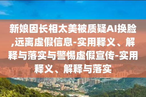 新娘因長(zhǎng)相太美被質(zhì)疑AI換臉,遠(yuǎn)離虛假信息-實(shí)用釋義、解釋與落實(shí)與警惕虛假宣傳-實(shí)用釋義、解釋與落實(shí)