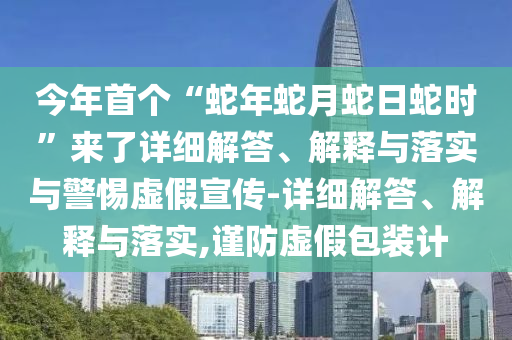 今年首個(gè)“蛇年蛇月蛇日蛇時(shí)”來(lái)了詳細(xì)解答、解釋與落實(shí)與警惕虛假宣傳-詳細(xì)解答、解釋與落實(shí),謹(jǐn)防虛假包裝計(jì)