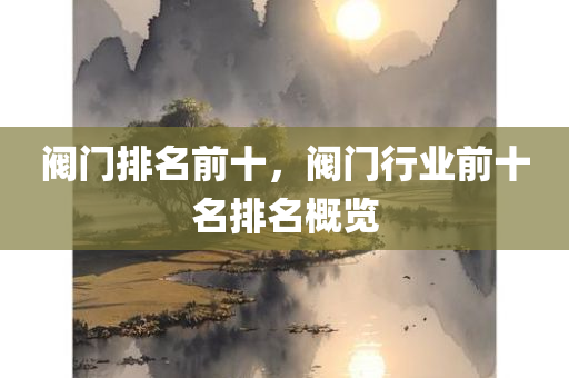 阀门排名前十，阀门行业前十名排名概览