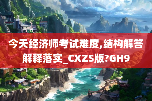 今天经济师考试难度,结构解答解释落实_CXZS版?GH9