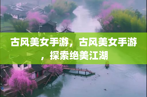 古风美女手游，古风美女手游，探索绝美江湖