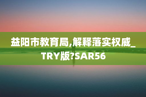 益阳市教育局,解释落实权威_TRY版?SAR56