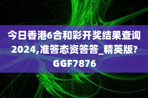 今日香港6合和彩开奖结果查询2024,准答态资答答_精英版?GGF7876