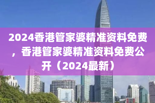2024香港管家婆精准资料免费，香港管家婆精准资料免费公开（2024最新）