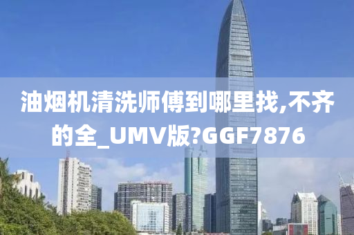 油烟机清洗师傅到哪里找,不齐的全_UMV版?GGF7876