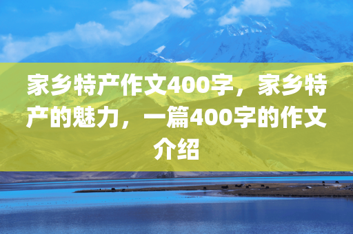 家乡特产作文400字，家乡特产的魅力，一篇400字的作文介绍