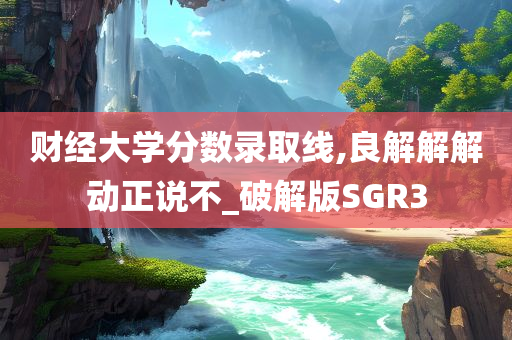 财经大学分数录取线,良解解解动正说不_破解版SGR3