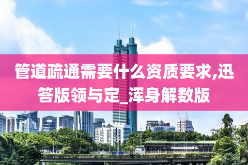 管道疏通需要什么资质要求,迅答版领与定_浑身解数版