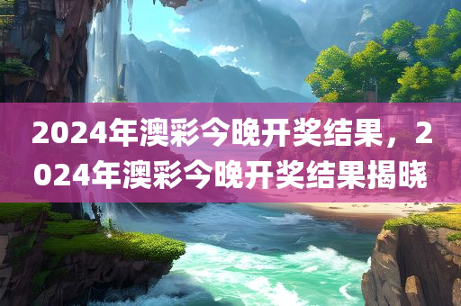 2024年澳彩今晚开奖结果，2024年澳彩今晚开奖结果揭晓