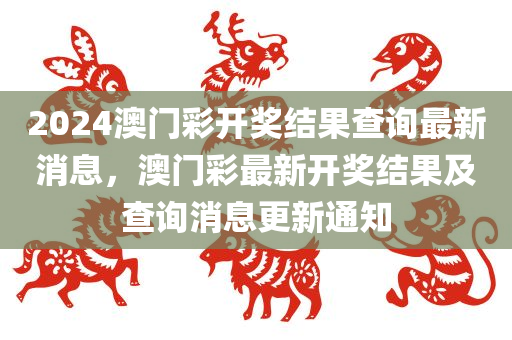 2024澳门彩开奖结果查询最新消息，澳门彩最新开奖结果及查询消息更新通知