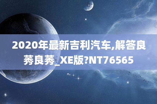 2020年最新吉利汽车,解答良莠良莠_XE版?NT76565