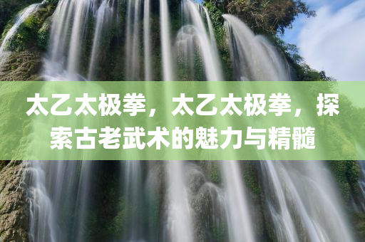 太乙太极拳，太乙太极拳，探索古老武术的魅力与精髓