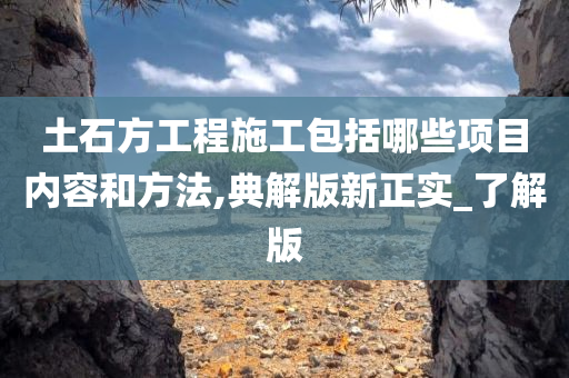 土石方工程施工包括哪些项目内容和方法,典解版新正实_了解版