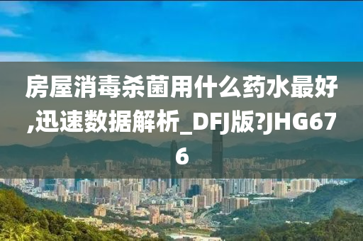 房屋消毒杀菌用什么药水最好,迅速数据解析_DFJ版?JHG676