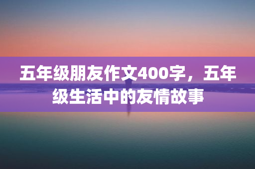 五年级朋友作文400字，五年级生活中的友情故事